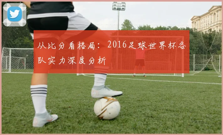 从比分看格局:2016足球世界杯各队实力深度分析