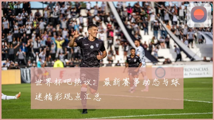 世界杯吧热议：最新赛事动态与球迷精彩观点汇总