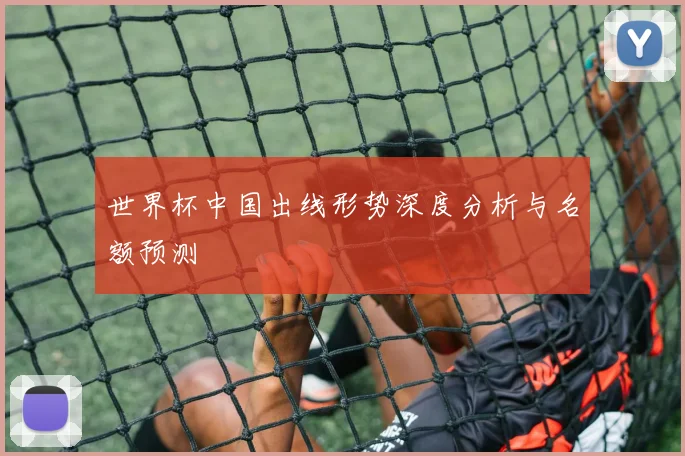 世界杯中国出线形势深度分析与名额预测