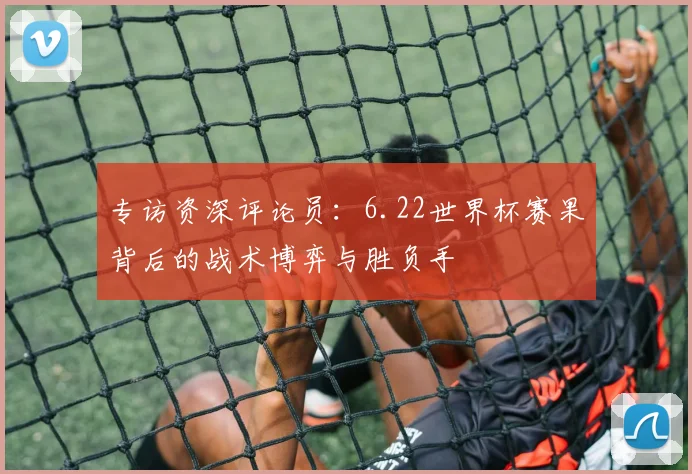 专访资深评论员：6.22世界杯赛果背后的战术博弈与胜负手