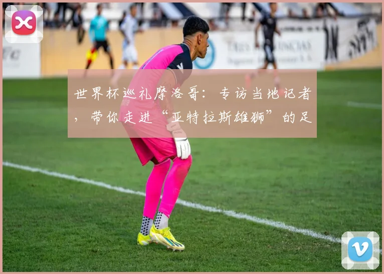 世界杯巡礼摩洛哥：专访当地记者，带你走进“亚特拉斯雄狮”的足球热土