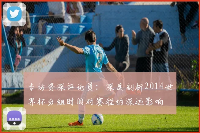 专访资深评论员:深度剖析2014世界杯分组时间对赛程的深远影响