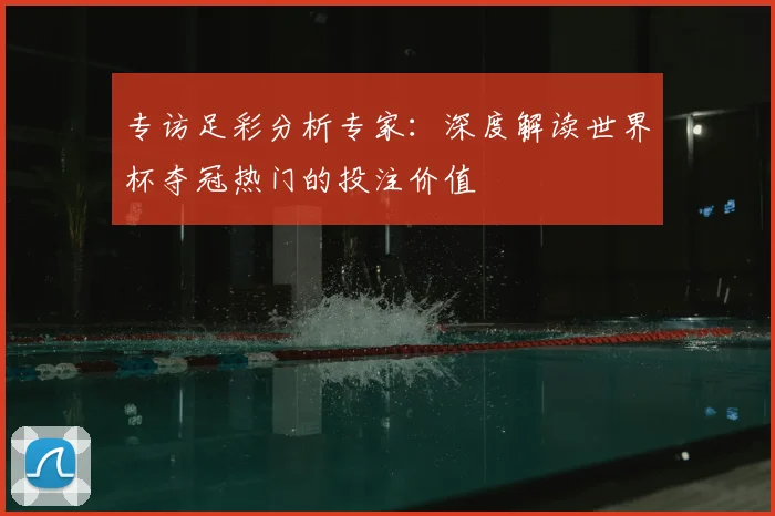 专访足彩分析专家:深度解读世界杯夺冠热门的投注价值