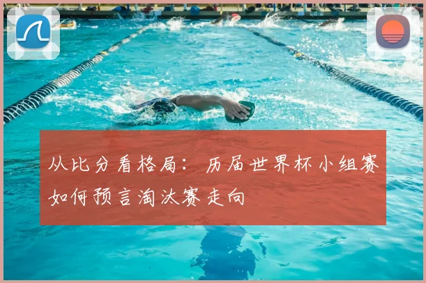 从比分看格局:历届世界杯小组赛如何预言淘汰赛走向