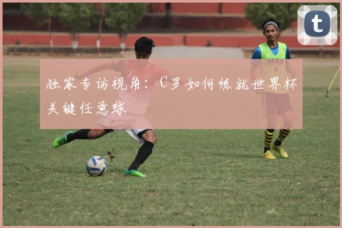 独家专访视角：C罗如何练就世界杯关键任意球