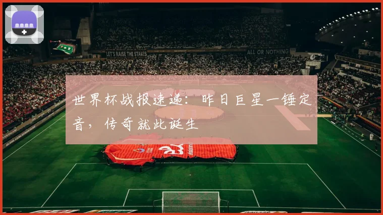 世界杯战报速递：昨日巨星一锤定音，传奇就此诞生
